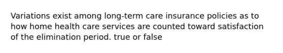 Variations exist among long-term care insurance policies as to how home health care services are counted toward satisfaction of the elimination period. true or false