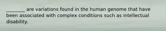 ________ are variations found in the human genome that have been associated with complex conditions such as intellectual disability.