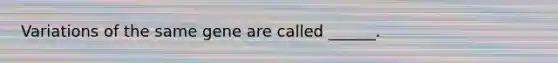 Variations of the same gene are called ______.
