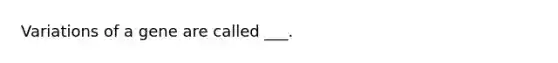 Variations of a gene are called ___.