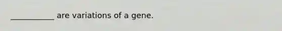 ___________ are variations of a gene.