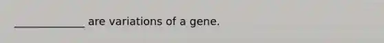 _____________ are variations of a gene.