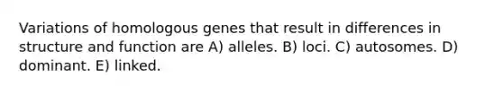 Variations of homologous genes that result in differences in structure and function are A) alleles. B) loci. C) autosomes. D) dominant. E) linked.