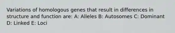 Variations of homologous genes that result in differences in structure and function are: A: Alleles B: Autosomes C: Dominant D: Linked E: Loci