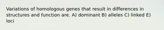 Variations of homologous genes that result in differences in structures and function are. A) dominant B) alleles C) linked E) loci