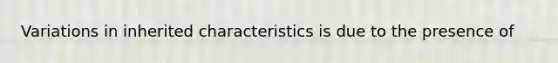 Variations in inherited characteristics is due to the presence of