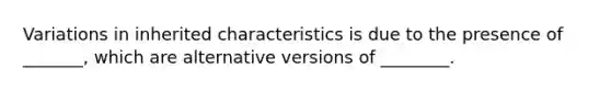 Variations in inherited characteristics is due to the presence of _______, which are alternative versions of ________.