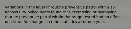 Variations in the level of routine preventive patrol within 15 Kansas City police beats found that decreasing or increasing routine preventive patrol within the range tested had no effect on crime. No change in crime statistics after one year.