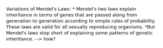 Variations of Mendel's Laws: * Mendel's two laws explain inheritance in terms of genes that are passed along from generation to generation according to simple rules of probability. These laws are valid for all sexually reproducing organisms. *But Mendel's laws stop short of explaining some patterns of genetic inheritance. --> how?