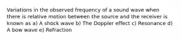 Variations in the observed frequency of a sound wave when there is relative motion between the source and the receiver is known as a) A shock wave b) The Doppler effect c) Resonance d) A bow wave e) Refraction