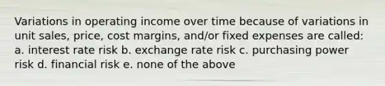 Variations in operating income over time because of variations in unit sales, price, cost margins, and/or fixed expenses are called: a. interest rate risk b. exchange rate risk c. purchasing power risk d. financial risk e. none of the above