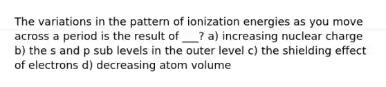 The variations in the pattern of ionization energies as you move across a period is the result of ___? a) increasing nuclear charge b) the s and p sub levels in the outer level c) the shielding effect of electrons d) decreasing atom volume