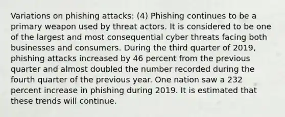 Variations on phishing attacks: (4) Phishing continues to be a primary weapon used by threat actors. It is considered to be one of the largest and most consequential cyber threats facing both businesses and consumers. During the third quarter of 2019, phishing attacks increased by 46 percent from the previous quarter and almost doubled the number recorded during the fourth quarter of the previous year. One nation saw a 232 percent increase in phishing during 2019. It is estimated that these trends will continue.