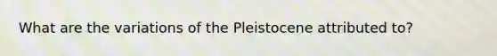 What are the variations of the Pleistocene attributed to?