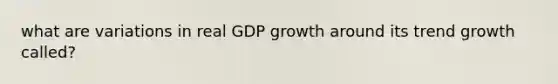 what are variations in real GDP growth around its trend growth called?