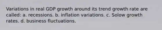 Variations in real GDP growth around its trend growth rate are called: a. recessions. b. inflation variations. c. Solow growth rates. d. business fluctuations.