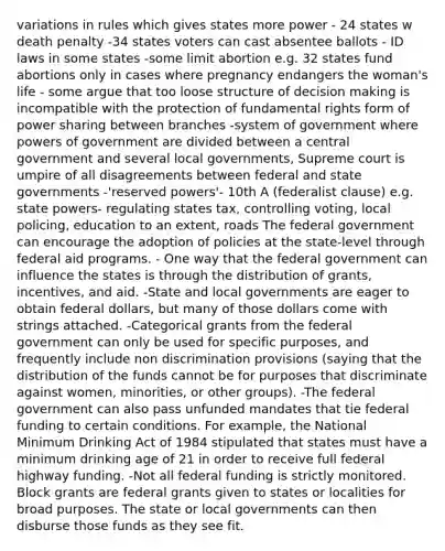 variations in rules which gives states more power - 24 states w death penalty -34 states voters can cast absentee ballots - ID laws in some states -some limit abortion e.g. 32 states fund abortions only in cases where pregnancy endangers the woman's life - some argue that too loose structure of decision making is incompatible with the protection of fundamental rights form of power sharing between branches -system of government where powers of government are divided between a central government and several local governments, Supreme court is umpire of all disagreements between federal and state governments -'reserved powers'- 10th A (federalist clause) e.g. state powers- regulating states tax, controlling voting, local policing, education to an extent, roads The federal government can encourage the adoption of policies at the state-level through federal aid programs. - One way that the federal government can influence the states is through the distribution of grants, incentives, and aid. -State and local governments are eager to obtain federal dollars, but many of those dollars come with strings attached. -Categorical grants from the federal government can only be used for specific purposes, and frequently include non discrimination provisions (saying that the distribution of the funds cannot be for purposes that discriminate against women, minorities, or other groups). -The federal government can also pass unfunded mandates that tie federal funding to certain conditions. For example, the National Minimum Drinking Act of 1984 stipulated that states must have a minimum drinking age of 21 in order to receive full federal highway funding. -Not all federal funding is strictly monitored. Block grants are federal grants given to states or localities for broad purposes. The state or local governments can then disburse those funds as they see fit.