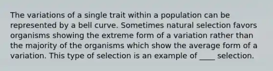 The variations of a single trait within a population can be represented by a bell curve. Sometimes natural selection favors organisms showing the extreme form of a variation rather than the majority of the organisms which show the average form of a variation. This type of selection is an example of ____ selection.