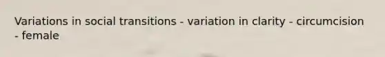 Variations in social transitions - variation in clarity - circumcision - female