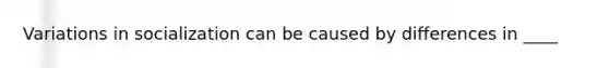 Variations in socialization can be caused by differences in ____
