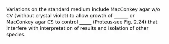 Variations on the standard medium include MacConkey agar w/o CV (without crystal violet) to allow growth of ______ or MacConkey agar CS to control _____ (Proteus-see Fig. 2.24) that interfere with interpretation of results and isolation of other species.