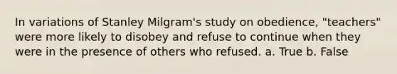 In variations of Stanley Milgram's study on obedience, "teachers" were more likely to disobey and refuse to continue when they were in the presence of others who refused. a. True b. False