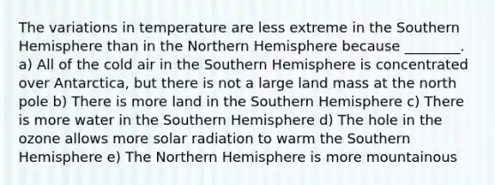 The variations in temperature are less extreme in the Southern Hemisphere than in the Northern Hemisphere because ________. a) All of the cold air in the Southern Hemisphere is concentrated over Antarctica, but there is not a large land mass at the north pole b) There is more land in the Southern Hemisphere c) There is more water in the Southern Hemisphere d) The hole in the ozone allows more solar radiation to warm the Southern Hemisphere e) The Northern Hemisphere is more mountainous