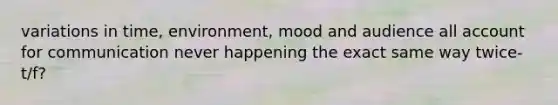 variations in time, environment, mood and audience all account for communication never happening the exact same way twice- t/f?