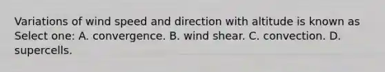 Variations of wind speed and direction with altitude is known as Select one: A. convergence. B. wind shear. C. convection. D. supercells.