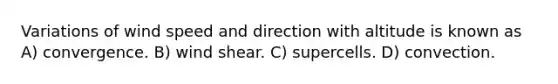 Variations of wind speed and direction with altitude is known as A) convergence. B) wind shear. C) supercells. D) convection.