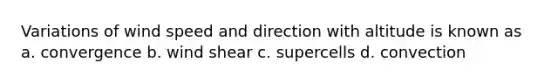 Variations of wind speed and direction with altitude is known as a. convergence b. wind shear c. supercells d. convection