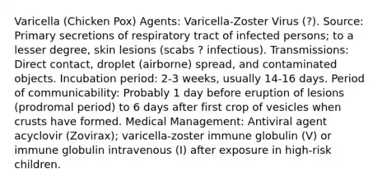 Varicella (Chicken Pox) Agents: Varicella-Zoster Virus (?). Source: Primary secretions of respiratory tract of infected persons; to a lesser degree, skin lesions (scabs ? infectious). Transmissions: Direct contact, droplet (airborne) spread, and contaminated objects. Incubation period: 2-3 weeks, usually 14-16 days. Period of communicability: Probably 1 day before eruption of lesions (prodromal period) to 6 days after first crop of vesicles when crusts have formed. Medical Management: Antiviral agent acyclovir (Zovirax); varicella-zoster immune globulin (V) or immune globulin intravenous (I) after exposure in high-risk children.