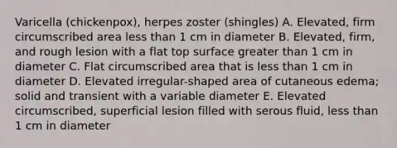 Varicella (chickenpox), herpes zoster (shingles) A. Elevated, firm circumscribed area less than 1 cm in diameter B. Elevated, firm, and rough lesion with a flat top surface greater than 1 cm in diameter C. Flat circumscribed area that is less than 1 cm in diameter D. Elevated irregular-shaped area of cutaneous edema; solid and transient with a variable diameter E. Elevated circumscribed, superficial lesion filled with serous fluid, less than 1 cm in diameter