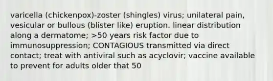 varicella (chickenpox)-zoster (shingles) virus; unilateral pain, vesicular or bullous (blister like) eruption. linear distribution along a dermatome; >50 years risk factor due to immunosuppression; CONTAGIOUS transmitted via direct contact; treat with antiviral such as acyclovir; vaccine available to prevent for adults older that 50