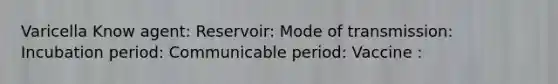 Varicella Know agent: Reservoir: Mode of transmission: Incubation period: Communicable period: Vaccine :