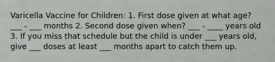 Varicella Vaccine for Children: 1. First dose given at what age? ___ - ___ months 2. Second dose given when? ___ - ____ years old 3. If you miss that schedule but the child is under ___ years old, give ___ doses at least ___ months apart to catch them up.