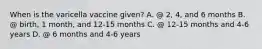 When is the varicella vaccine given? A. @ 2, 4, and 6 months B. @ birth, 1 month, and 12-15 months C. @ 12-15 months and 4-6 years D. @ 6 months and 4-6 years