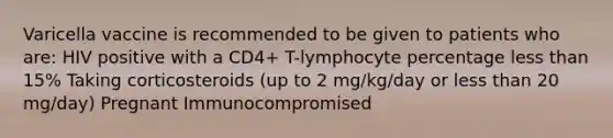 Varicella vaccine is recommended to be given to patients who are: HIV positive with a CD4+ T-lymphocyte percentage less than 15% Taking corticosteroids (up to 2 mg/kg/day or less than 20 mg/day) Pregnant Immunocompromised