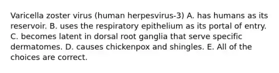 Varicella zoster virus (human herpesvirus-3) A. has humans as its reservoir. B. uses the respiratory epithelium as its portal of entry. C. becomes latent in dorsal root ganglia that serve specific dermatomes. D. causes chickenpox and shingles. E. All of the choices are correct.