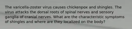 The varicella-zoster virus causes chickenpox and shingles. The virus attacks the dorsal roots of <a href='https://www.questionai.com/knowledge/kyBL1dWgAx-spinal-nerves' class='anchor-knowledge'>spinal nerves</a> and sensory ganglia of <a href='https://www.questionai.com/knowledge/kE0S4sPl98-cranial-nerves' class='anchor-knowledge'>cranial nerves</a>. What are the characteristic symptoms of shingles and where are they localized on the body?