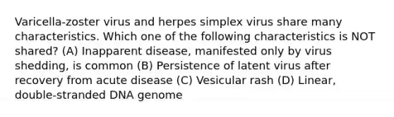 Varicella-zoster virus and herpes simplex virus share many characteristics. Which one of the following characteristics is NOT shared? (A) Inapparent disease, manifested only by virus shedding, is common (B) Persistence of latent virus after recovery from acute disease (C) Vesicular rash (D) Linear, double-stranded DNA genome