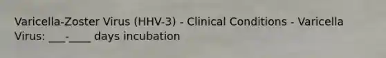 Varicella-Zoster Virus (HHV-3) - Clinical Conditions - Varicella Virus: ___-____ days incubation