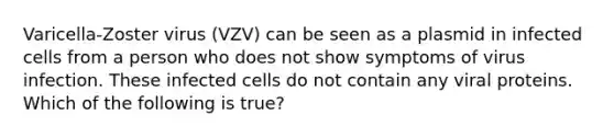 Varicella-Zoster virus (VZV) can be seen as a plasmid in infected cells from a person who does not show symptoms of virus infection. These infected cells do not contain any viral proteins. Which of the following is true?