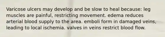 Varicose ulcers may develop and be slow to heal because: leg muscles are painful, restricting movement. edema reduces arterial blood supply to the area. emboli form in damaged veins, leading to local ischemia. valves in veins restrict blood flow.