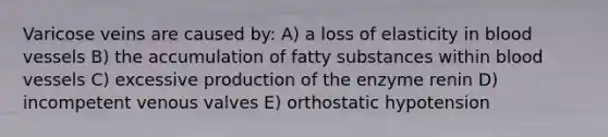 Varicose veins are caused by: A) a loss of elasticity in <a href='https://www.questionai.com/knowledge/kZJ3mNKN7P-blood-vessels' class='anchor-knowledge'>blood vessels</a> B) the accumulation of fatty substances within blood vessels C) excessive production of the enzyme renin D) incompetent venous valves E) <a href='https://www.questionai.com/knowledge/kSFbCcmvdH-orthostatic-hypotension' class='anchor-knowledge'>orthostatic hypotension</a>