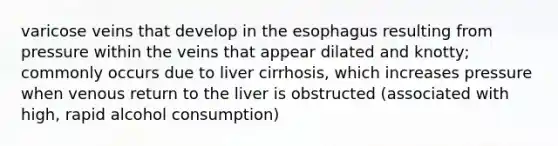 varicose veins that develop in the esophagus resulting from pressure within the veins that appear dilated and knotty; commonly occurs due to liver cirrhosis, which increases pressure when venous return to the liver is obstructed (associated with high, rapid alcohol consumption)