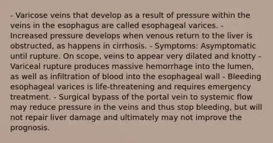 - Varicose veins that develop as a result of pressure within the veins in the esophagus are called esophageal varices. - Increased pressure develops when venous return to the liver is obstructed, as happens in cirrhosis. - Symptoms: Asymptomatic until rupture. On scope, veins to appear very dilated and knotty - Variceal rupture produces massive hemorrhage into the lumen, as well as infiltration of blood into the esophageal wall - Bleeding esophageal varices is life-threatening and requires emergency treatment. - Surgical bypass of the portal vein to systemic flow may reduce pressure in the veins and thus stop bleeding, but will not repair liver damage and ultimately may not improve the prognosis.