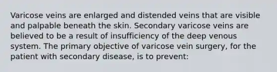 Varicose veins are enlarged and distended veins that are visible and palpable beneath the skin. Secondary varicose veins are believed to be a result of insufficiency of the deep venous system. The primary objective of varicose vein surgery, for the patient with secondary disease, is to prevent: