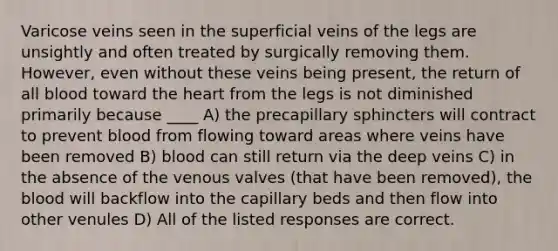 Varicose veins seen in the superficial veins of the legs are unsightly and often treated by surgically removing them. However, even without these veins being present, the return of all blood toward <a href='https://www.questionai.com/knowledge/kya8ocqc6o-the-heart' class='anchor-knowledge'>the heart</a> from the legs is not diminished primarily because ____ A) the precapillary sphincters will contract to prevent blood from flowing toward areas where veins have been removed B) blood can still return via the deep veins C) in the absence of the venous valves (that have been removed), <a href='https://www.questionai.com/knowledge/k7oXMfj7lk-the-blood' class='anchor-knowledge'>the blood</a> will backflow into the capillary beds and then flow into other venules D) All of the listed responses are correct.