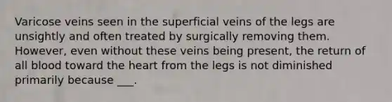 Varicose veins seen in the superficial veins of the legs are unsightly and often treated by surgically removing them. However, even without these veins being present, the return of all blood toward the heart from the legs is not diminished primarily because ___.